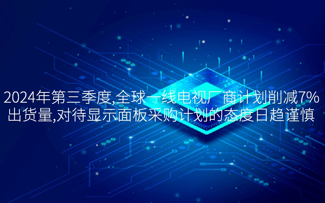 2024年第三季度，全球一線電視廠商計劃削減7%出貨量，對待顯示面板采購計劃的態(tài)度日趨謹慎